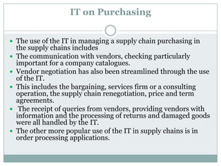 IT on Purchasing
 The use of the IT in managing a supply chain purchasing in
the supply chains includes
 The communication with vendors, checking particularly
important for a company catalogues.
 Vendor negotiation has also been streamlined through the use
of the IT.
 This includes the bargaining, services firm or a consulting
operation, the supply chain renegotiation, price and term
agreements.
 The receipt of queries from vendors, providing vendors with
information and the processing of returns and damaged goods
were all handled by the IT.
 The other more popular use of the IT in supply chains is in
order processing applications.
 