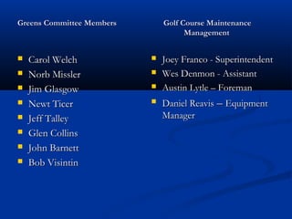 Greens Committee MembersGreens Committee Members Golf Course MaintenanceGolf Course Maintenance
ManagementManagement
 Carol WelchCarol Welch
 Norb MisslerNorb Missler
 Jim GlasgowJim Glasgow
 Newt TicerNewt Ticer
 Jeff TalleyJeff Talley
 Glen CollinsGlen Collins
 John BarnettJohn Barnett
 Bob VisintinBob Visintin
 Joey Franco - SuperintendentJoey Franco - Superintendent
 Wes Denmon - AssistantWes Denmon - Assistant
 Austin Lytle – ForemanAustin Lytle – Foreman
 Daniel ReavisDaniel Reavis –– EquipmentEquipment
ManagerManager
 