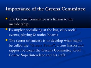 Importance of the Greens CommitteeImportance of the Greens Committee
 The Greens Committee is a liaison to the
membership.
 Examples: socializing at the bar, club social
events, playing & notice boards
 The secret of success is to develop what might
be called the “Green Team”, a true liaison and
rapport between the Greens Committee, Golf
Course Superintendent and his staff.
 