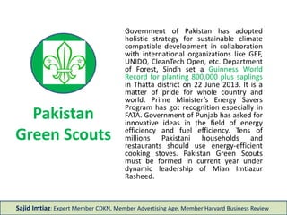 Pakistan
Green Scouts
Government of Pakistan has adopted
holistic strategy for sustainable climate
compatible development in collaboration
with international organizations like GEF,
UNIDO, CleanTech Open, etc. Department
of Forest, Sindh set a Guinness World
Record for planting 847,256 plus saplings
in Thatta district on 22 June 2013. It is a
matter of pride for whole country and
world. Prime Minister’s Energy Savers
Program has got recognition especially in
FATA. Government of Punjab has asked for
innovative ideas in the field of energy
efficiency and fuel efficiency. Tens of
millions Pakistani households and
restaurants should use energy-efficient
cooking stoves. Pakistan Green Scouts
must be formed in current year under
dynamic leadership of Mian Imtiazur
Rasheed or Farooq Sattar.
Sajid Imtiaz: Expert Member CDKN, Member Advertising Age, Member Harvard Business Review
 