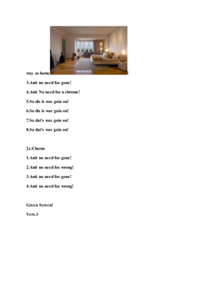way as home !
3.Anit no need foe gone!
4.Anit No need foe a chrome!
5.So dis is was goin on!
6.So dis is was goin on!
7.So dat's was goin on!
8.So dat's was goin on!
2x:Chorus
1.Anit no need foe gone!
2.Anit no need foe wrong!
3.Anit no need foe gone!
4.Anit no need foe wrong!
Green Screen!
Vers.1
 