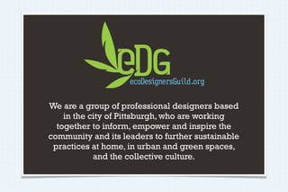 We are a group of professional designers based
    in the city of Pittsburgh, who are working
  together to inform, empower and inspire the
community and its leaders to further sustainable
 practices at home, in urban and green spaces,
            and the collective culture.
 