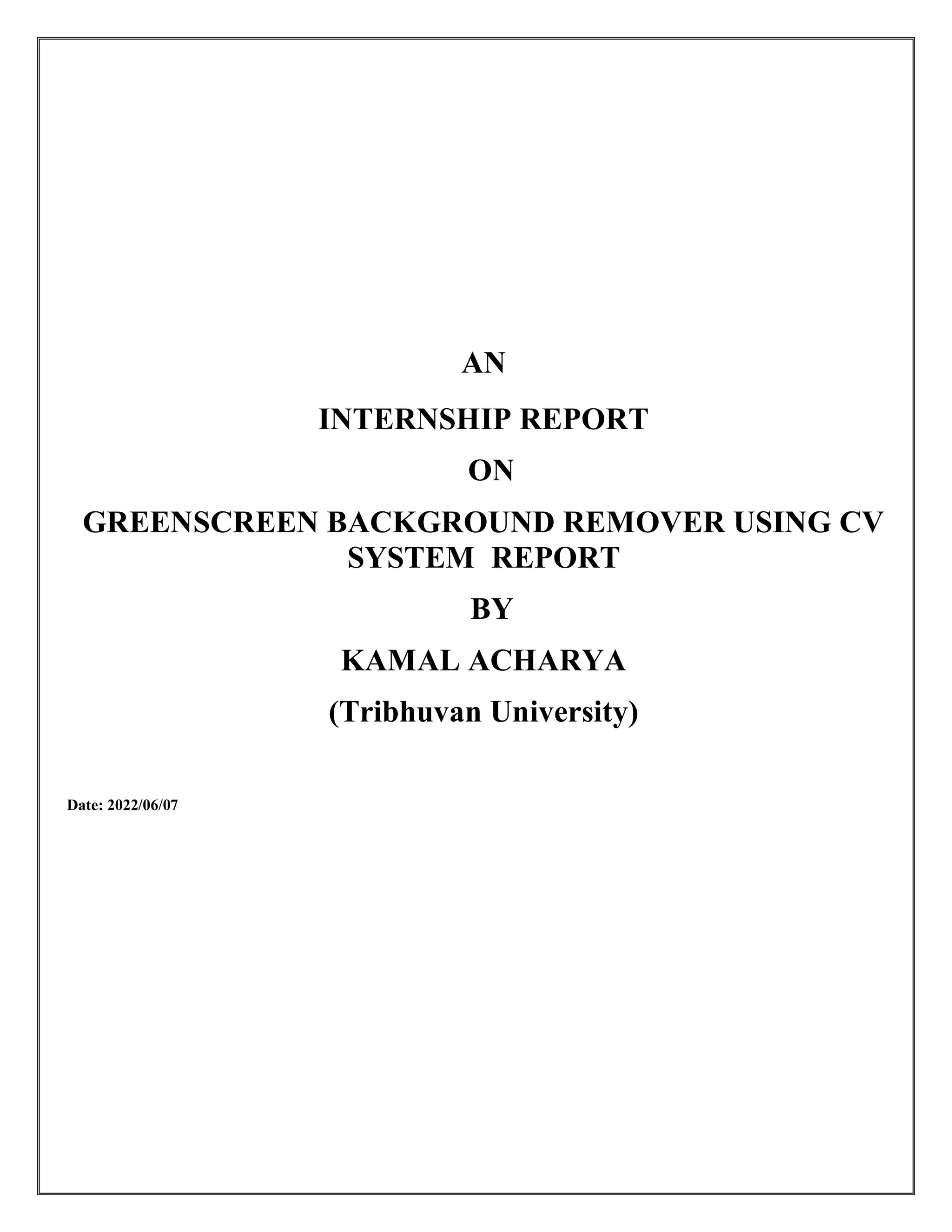 AN
INTERNSHIP REPORT
ON
GREENSCREEN BACKGROUND REMOVER USING CV
SYSTEM REPORT
BY
KAMAL ACHARYA
(Tribhuvan University)
Date: 2022/06/07
 
