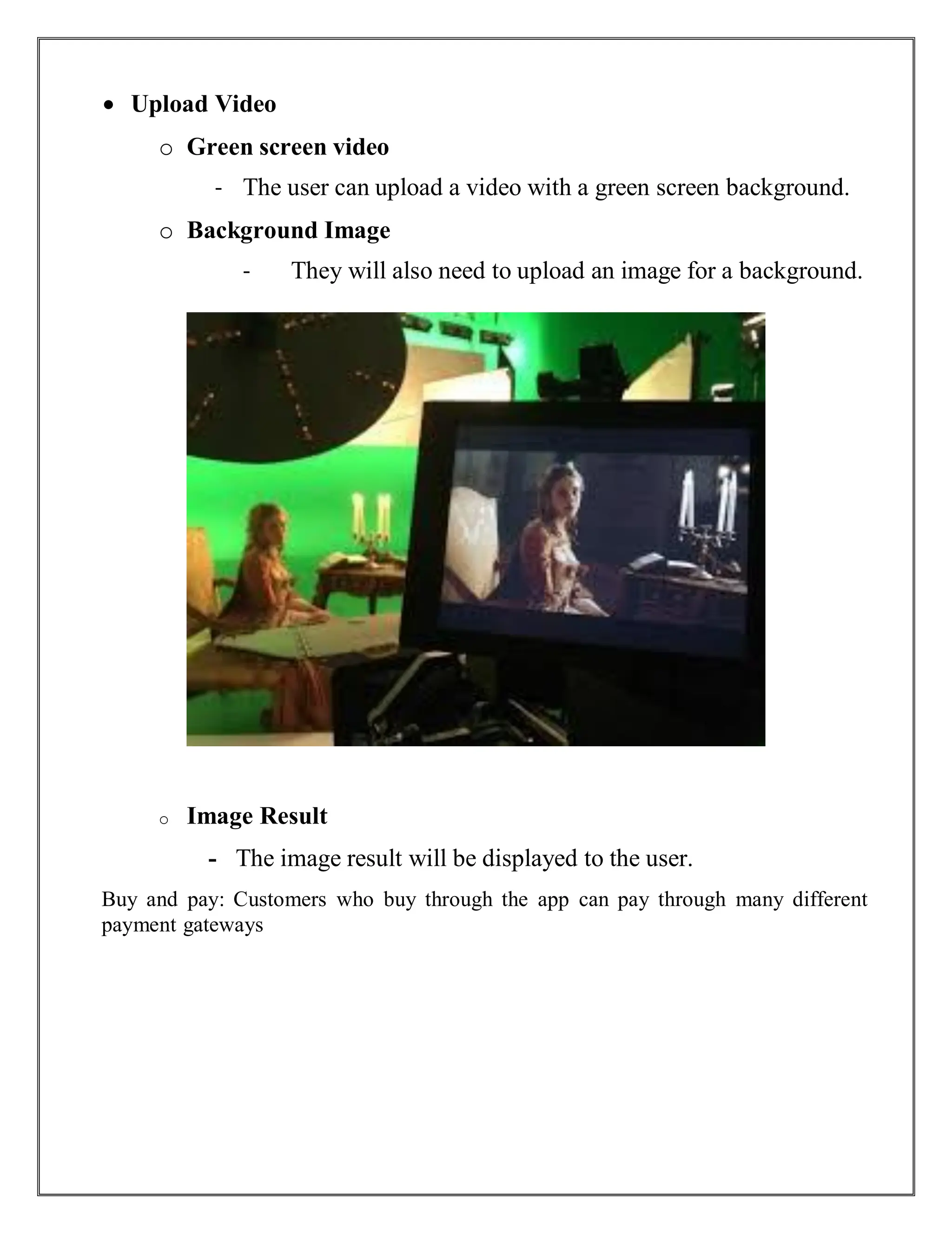  Upload Video
o Green screen video
- The user can upload a video with a green screen background.
o Background Image
- They will also need to upload an image for a background.
o Image Result
- The image result will be displayed to the user.
Buy and pay: Customers who buy through the app can pay through many different
payment gateways
 