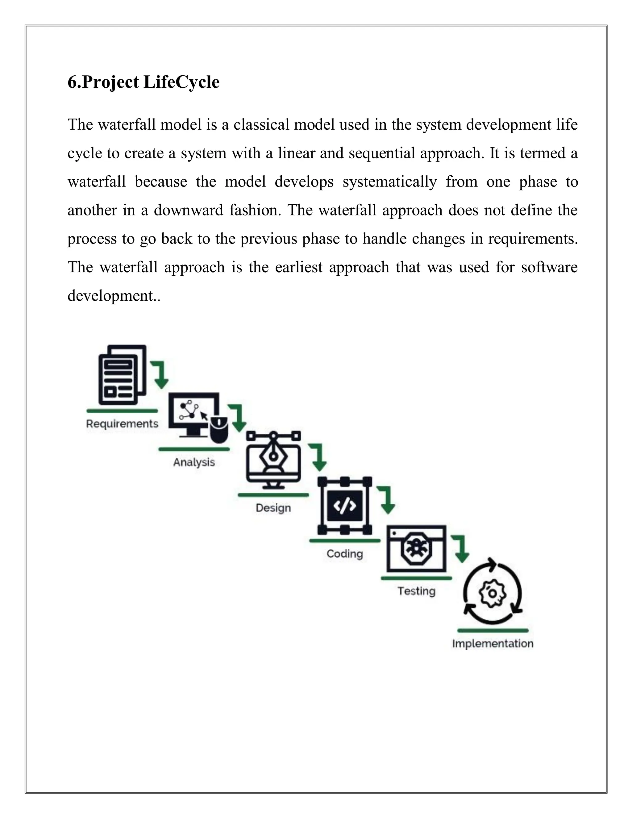 6.Project LifeCycle
The waterfall model is a classical model used in the system development life
cycle to create a system with a linear and sequential approach. It is termed a
waterfall because the model develops systematically from one phase to
another in a downward fashion. The waterfall approach does not define the
process to go back to the previous phase to handle changes in requirements.
The waterfall approach is the earliest approach that was used for software
development..
 