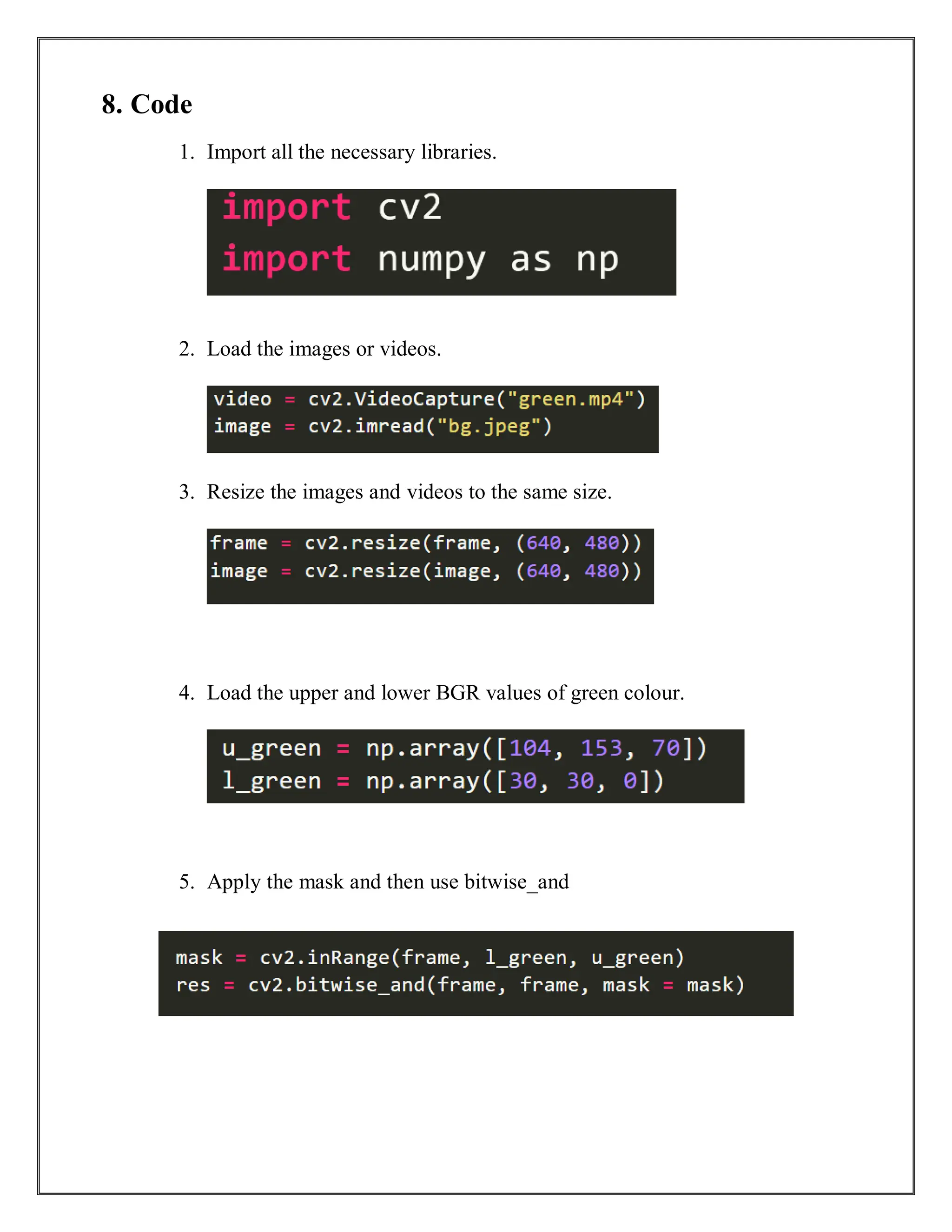 8. Code
1. Import all the necessary libraries.
2. Load the images or videos.
3. Resize the images and videos to the same size.
4. Load the upper and lower BGR values of green colour.
5. Apply the mask and then use bitwise_and
 