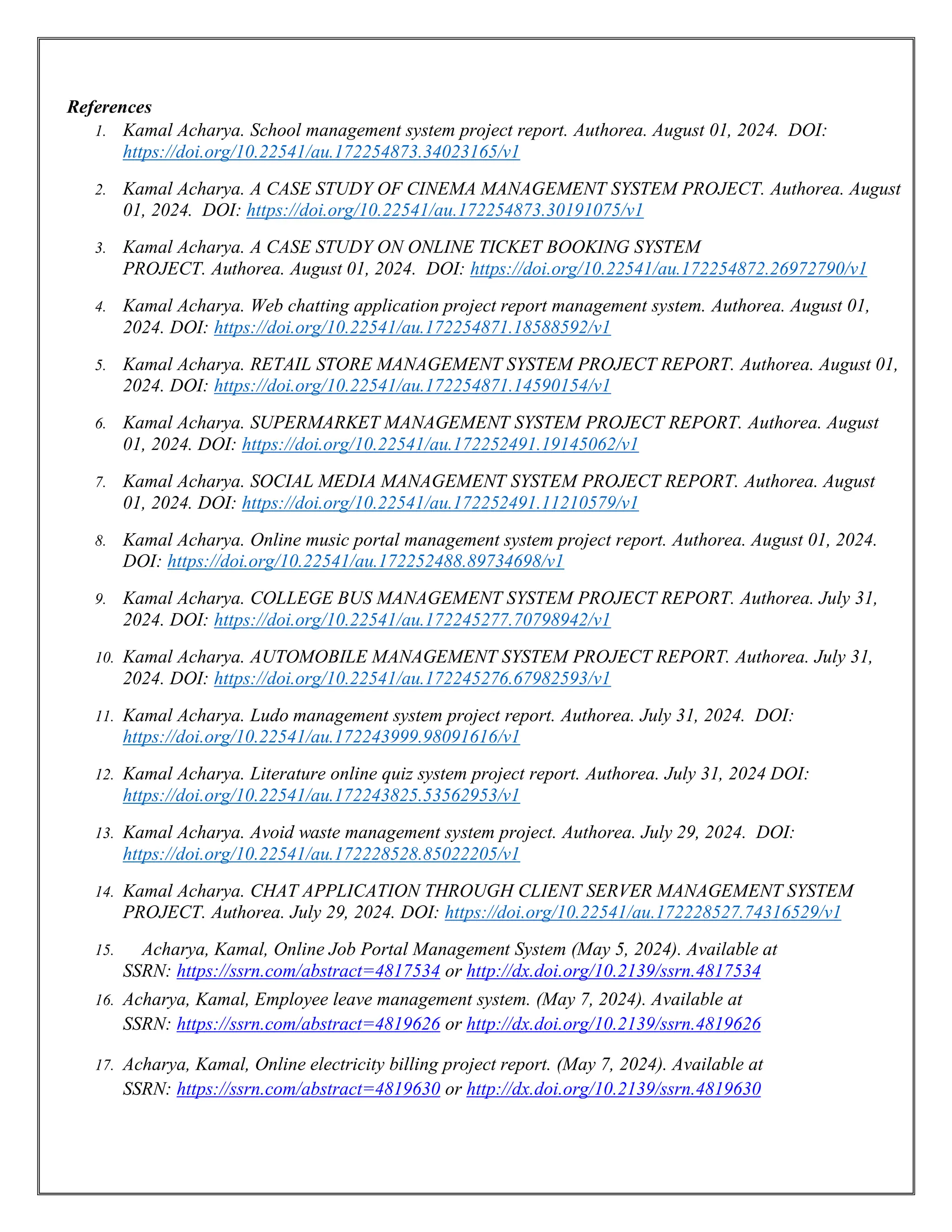 References
1. Kamal Acharya. School management system project report. Authorea. August 01, 2024. DOI:
https://doi.org/10.22541/au.172254873.34023165/v1
2. Kamal Acharya. A CASE STUDY OF CINEMA MANAGEMENT SYSTEM PROJECT. Authorea. August
01, 2024. DOI: https://doi.org/10.22541/au.172254873.30191075/v1
3. Kamal Acharya. A CASE STUDY ON ONLINE TICKET BOOKING SYSTEM
PROJECT. Authorea. August 01, 2024. DOI: https://doi.org/10.22541/au.172254872.26972790/v1
4. Kamal Acharya. Web chatting application project report management system. Authorea. August 01,
2024. DOI: https://doi.org/10.22541/au.172254871.18588592/v1
5. Kamal Acharya. RETAIL STORE MANAGEMENT SYSTEM PROJECT REPORT. Authorea. August 01,
2024. DOI: https://doi.org/10.22541/au.172254871.14590154/v1
6. Kamal Acharya. SUPERMARKET MANAGEMENT SYSTEM PROJECT REPORT. Authorea. August
01, 2024. DOI: https://doi.org/10.22541/au.172252491.19145062/v1
7. Kamal Acharya. SOCIAL MEDIA MANAGEMENT SYSTEM PROJECT REPORT. Authorea. August
01, 2024. DOI: https://doi.org/10.22541/au.172252491.11210579/v1
8. Kamal Acharya. Online music portal management system project report. Authorea. August 01, 2024.
DOI: https://doi.org/10.22541/au.172252488.89734698/v1
9. Kamal Acharya. COLLEGE BUS MANAGEMENT SYSTEM PROJECT REPORT. Authorea. July 31,
2024. DOI: https://doi.org/10.22541/au.172245277.70798942/v1
10. Kamal Acharya. AUTOMOBILE MANAGEMENT SYSTEM PROJECT REPORT. Authorea. July 31,
2024. DOI: https://doi.org/10.22541/au.172245276.67982593/v1
11. Kamal Acharya. Ludo management system project report. Authorea. July 31, 2024. DOI:
https://doi.org/10.22541/au.172243999.98091616/v1
12. Kamal Acharya. Literature online quiz system project report. Authorea. July 31, 2024 DOI:
https://doi.org/10.22541/au.172243825.53562953/v1
13. Kamal Acharya. Avoid waste management system project. Authorea. July 29, 2024. DOI:
https://doi.org/10.22541/au.172228528.85022205/v1
14. Kamal Acharya. CHAT APPLICATION THROUGH CLIENT SERVER MANAGEMENT SYSTEM
PROJECT. Authorea. July 29, 2024. DOI: https://doi.org/10.22541/au.172228527.74316529/v1
15. Acharya, Kamal, Online Job Portal Management System (May 5, 2024). Available at
SSRN: https://ssrn.com/abstract=4817534 or http://dx.doi.org/10.2139/ssrn.4817534
16. Acharya, Kamal, Employee leave management system. (May 7, 2024). Available at
SSRN: https://ssrn.com/abstract=4819626 or http://dx.doi.org/10.2139/ssrn.4819626
17. Acharya, Kamal, Online electricity billing project report. (May 7, 2024). Available at
SSRN: https://ssrn.com/abstract=4819630 or http://dx.doi.org/10.2139/ssrn.4819630
 