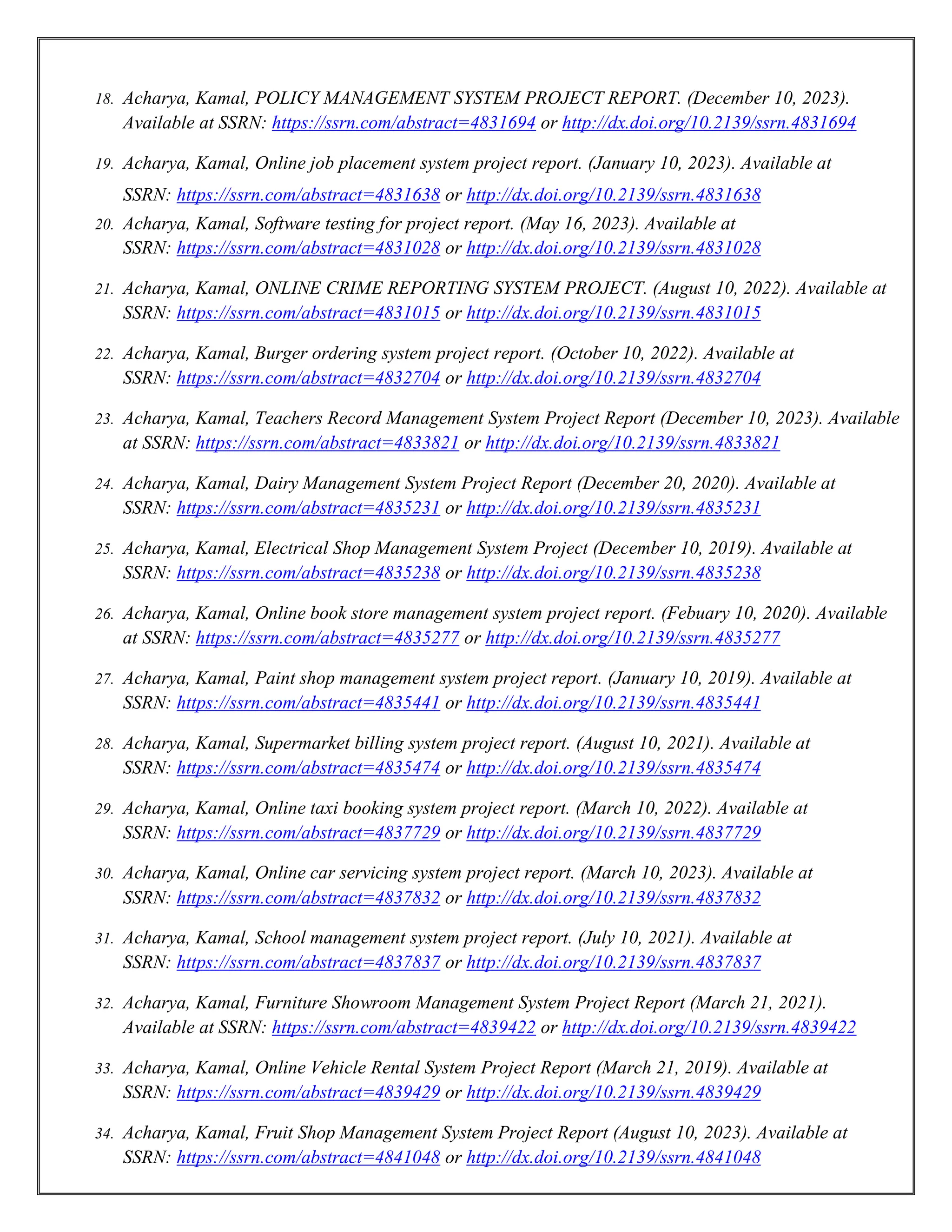 18. Acharya, Kamal, POLICY MANAGEMENT SYSTEM PROJECT REPORT. (December 10, 2023).
Available at SSRN: https://ssrn.com/abstract=4831694 or http://dx.doi.org/10.2139/ssrn.4831694
19. Acharya, Kamal, Online job placement system project report. (January 10, 2023). Available at
SSRN: https://ssrn.com/abstract=4831638 or http://dx.doi.org/10.2139/ssrn.4831638
20. Acharya, Kamal, Software testing for project report. (May 16, 2023). Available at
SSRN: https://ssrn.com/abstract=4831028 or http://dx.doi.org/10.2139/ssrn.4831028
21. Acharya, Kamal, ONLINE CRIME REPORTING SYSTEM PROJECT. (August 10, 2022). Available at
SSRN: https://ssrn.com/abstract=4831015 or http://dx.doi.org/10.2139/ssrn.4831015
22. Acharya, Kamal, Burger ordering system project report. (October 10, 2022). Available at
SSRN: https://ssrn.com/abstract=4832704 or http://dx.doi.org/10.2139/ssrn.4832704
23. Acharya, Kamal, Teachers Record Management System Project Report (December 10, 2023). Available
at SSRN: https://ssrn.com/abstract=4833821 or http://dx.doi.org/10.2139/ssrn.4833821
24. Acharya, Kamal, Dairy Management System Project Report (December 20, 2020). Available at
SSRN: https://ssrn.com/abstract=4835231 or http://dx.doi.org/10.2139/ssrn.4835231
25. Acharya, Kamal, Electrical Shop Management System Project (December 10, 2019). Available at
SSRN: https://ssrn.com/abstract=4835238 or http://dx.doi.org/10.2139/ssrn.4835238
26. Acharya, Kamal, Online book store management system project report. (Febuary 10, 2020). Available
at SSRN: https://ssrn.com/abstract=4835277 or http://dx.doi.org/10.2139/ssrn.4835277
27. Acharya, Kamal, Paint shop management system project report. (January 10, 2019). Available at
SSRN: https://ssrn.com/abstract=4835441 or http://dx.doi.org/10.2139/ssrn.4835441
28. Acharya, Kamal, Supermarket billing system project report. (August 10, 2021). Available at
SSRN: https://ssrn.com/abstract=4835474 or http://dx.doi.org/10.2139/ssrn.4835474
29. Acharya, Kamal, Online taxi booking system project report. (March 10, 2022). Available at
SSRN: https://ssrn.com/abstract=4837729 or http://dx.doi.org/10.2139/ssrn.4837729
30. Acharya, Kamal, Online car servicing system project report. (March 10, 2023). Available at
SSRN: https://ssrn.com/abstract=4837832 or http://dx.doi.org/10.2139/ssrn.4837832
31. Acharya, Kamal, School management system project report. (July 10, 2021). Available at
SSRN: https://ssrn.com/abstract=4837837 or http://dx.doi.org/10.2139/ssrn.4837837
32. Acharya, Kamal, Furniture Showroom Management System Project Report (March 21, 2021).
Available at SSRN: https://ssrn.com/abstract=4839422 or http://dx.doi.org/10.2139/ssrn.4839422
33. Acharya, Kamal, Online Vehicle Rental System Project Report (March 21, 2019). Available at
SSRN: https://ssrn.com/abstract=4839429 or http://dx.doi.org/10.2139/ssrn.4839429
34. Acharya, Kamal, Fruit Shop Management System Project Report (August 10, 2023). Available at
SSRN: https://ssrn.com/abstract=4841048 or http://dx.doi.org/10.2139/ssrn.4841048
 