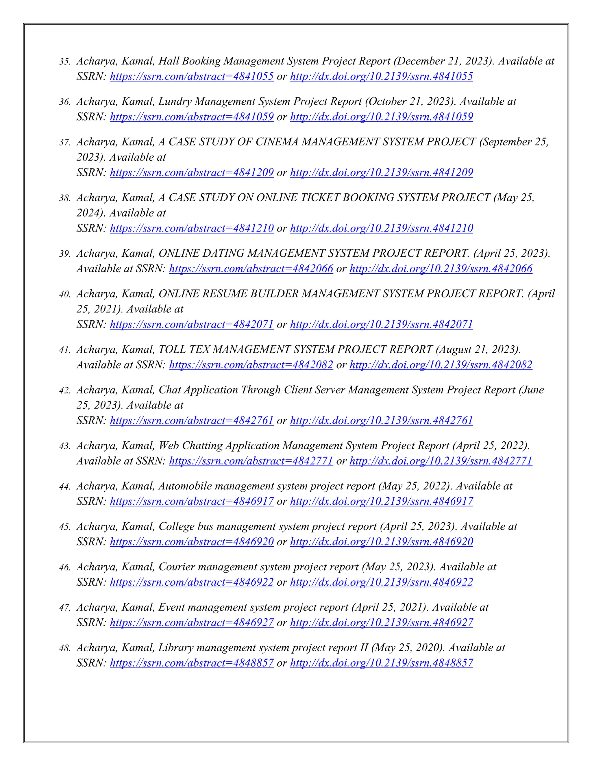 35. Acharya, Kamal, Hall Booking Management System Project Report (December 21, 2023). Available at
SSRN: https://ssrn.com/abstract=4841055 or http://dx.doi.org/10.2139/ssrn.4841055
36. Acharya, Kamal, Lundry Management System Project Report (October 21, 2023). Available at
SSRN: https://ssrn.com/abstract=4841059 or http://dx.doi.org/10.2139/ssrn.4841059
37. Acharya, Kamal, A CASE STUDY OF CINEMA MANAGEMENT SYSTEM PROJECT (September 25,
2023). Available at
SSRN: https://ssrn.com/abstract=4841209 or http://dx.doi.org/10.2139/ssrn.4841209
38. Acharya, Kamal, A CASE STUDY ON ONLINE TICKET BOOKING SYSTEM PROJECT (May 25,
2024). Available at
SSRN: https://ssrn.com/abstract=4841210 or http://dx.doi.org/10.2139/ssrn.4841210
39. Acharya, Kamal, ONLINE DATING MANAGEMENT SYSTEM PROJECT REPORT. (April 25, 2023).
Available at SSRN: https://ssrn.com/abstract=4842066 or http://dx.doi.org/10.2139/ssrn.4842066
40. Acharya, Kamal, ONLINE RESUME BUILDER MANAGEMENT SYSTEM PROJECT REPORT. (April
25, 2021). Available at
SSRN: https://ssrn.com/abstract=4842071 or http://dx.doi.org/10.2139/ssrn.4842071
41. Acharya, Kamal, TOLL TEX MANAGEMENT SYSTEM PROJECT REPORT (August 21, 2023).
Available at SSRN: https://ssrn.com/abstract=4842082 or http://dx.doi.org/10.2139/ssrn.4842082
42. Acharya, Kamal, Chat Application Through Client Server Management System Project Report (June
25, 2023). Available at
SSRN: https://ssrn.com/abstract=4842761 or http://dx.doi.org/10.2139/ssrn.4842761
43. Acharya, Kamal, Web Chatting Application Management System Project Report (April 25, 2022).
Available at SSRN: https://ssrn.com/abstract=4842771 or http://dx.doi.org/10.2139/ssrn.4842771
44. Acharya, Kamal, Automobile management system project report (May 25, 2022). Available at
SSRN: https://ssrn.com/abstract=4846917 or http://dx.doi.org/10.2139/ssrn.4846917
45. Acharya, Kamal, College bus management system project report (April 25, 2023). Available at
SSRN: https://ssrn.com/abstract=4846920 or http://dx.doi.org/10.2139/ssrn.4846920
46. Acharya, Kamal, Courier management system project report (May 25, 2023). Available at
SSRN: https://ssrn.com/abstract=4846922 or http://dx.doi.org/10.2139/ssrn.4846922
47. Acharya, Kamal, Event management system project report (April 25, 2021). Available at
SSRN: https://ssrn.com/abstract=4846927 or http://dx.doi.org/10.2139/ssrn.4846927
48. Acharya, Kamal, Library management system project report II (May 25, 2020). Available at
SSRN: https://ssrn.com/abstract=4848857 or http://dx.doi.org/10.2139/ssrn.4848857
 