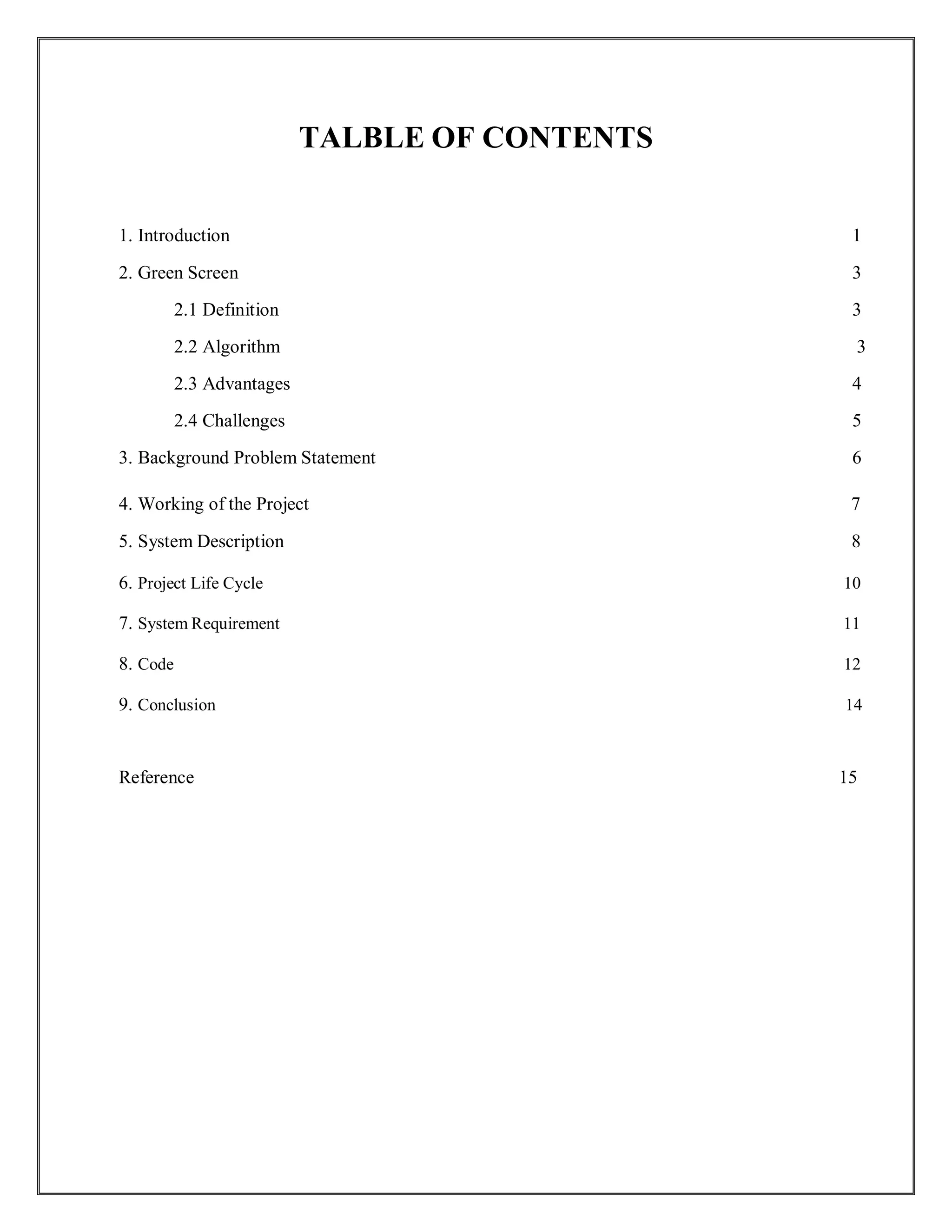 TALBLE OF CONTENTS
1. Introduction 1
2. Green Screen 3
2.1 Definition 3
2.2 Algorithm 3
2.3 Advantages 4
2.4 Challenges 5
3. Background Problem Statement 6
4. Working of the Project 7
5. System Description 8
6. Project Life Cycle 10
7. System Requirement 11
8. Code 12
9. Conclusion 14
Reference 15
 