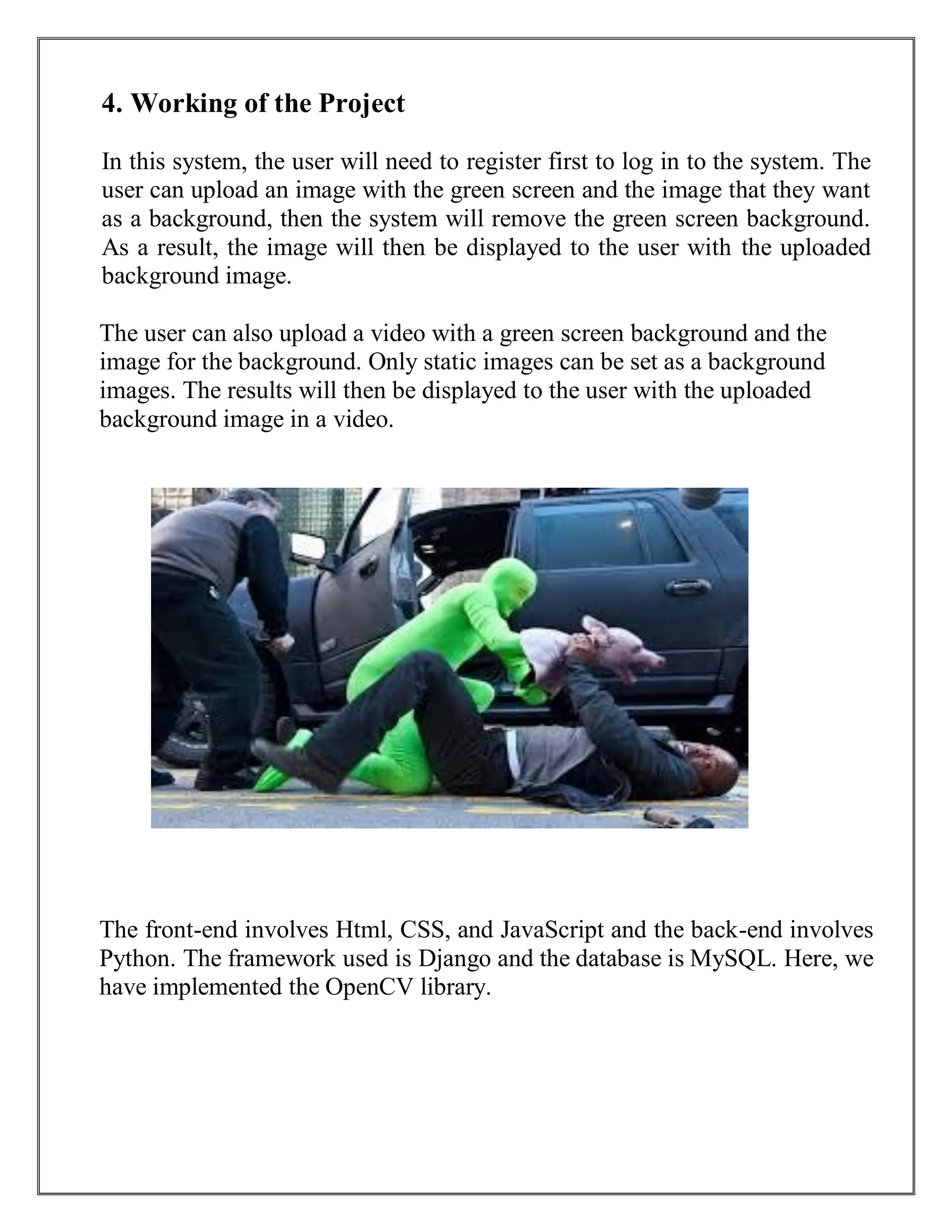 4. Working of the Project
In this system, the user will need to register first to log in to the system. The
user can upload an image with the green screen and the image that they want
as a background, then the system will remove the green screen background.
As a result, the image will then be displayed to the user with the uploaded
background image.
The user can also upload a video with a green screen background and the
image for the background. Only static images can be set as a background
images. The results will then be displayed to the user with the uploaded
background image in a video.
The front-end involves Html, CSS, and JavaScript and the back-end involves
Python. The framework used is Django and the database is MySQL. Here, we
have implemented the OpenCV library.
 