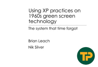 Using XP practices on
1960s green screen
technology
The system that time forgot

Brian Leach
Nik Silver

 