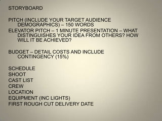 STORYBOARD
PITCH (INCLUDE YOUR TARGET AUDIENCE
DEMOGRAPHICS) – 150 WORDS
ELEVATOR PITCH – 1 MINUTE PRESENTATION – WHAT
DISTINGUISHES YOUR IDEA FROM OTHERS? HOW
WILL IT BE ACHIEVED?
BUDGET – DETAIL COSTS AND INCLUDE
CONTINGENCY (15%)

SCHEDULE
SHOOT
CAST LIST
CREW
LOCATION
EQUIPMENT (INC LIGHTS)
FIRST ROUGH CUT DELIVERY DATE

 