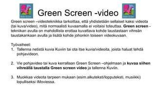 Green Screen -video
Green screen –videotekniikka tarkoittaa, että yhdistetään sellaiset kaksi videota
(tai kuva/video), mitä normaalisti kuvaamalla ei voitaisi toteuttaa. Green screen -
tekniikan avulla on mahdollista erottaa kuvattava kohde taustastaan vihreän
taustakankaan avulla ja lisätä kohde johonkin toiseen videokuvaan.
Työvaiheet:
1. Tallenna netistä kuvia Kuviin tai ota itse kuvia/videoita, joista haluat tehdä
pohjavideon.
2. Vie pohjavideo tai kuva kerrallaan Green Screen –ohjelmaan ja kuvaa siihen
vihreällä taustalla Green screen video ja tallenna Kuviin.
3. Muokkaa videota tarpeen mukaan (esim.alkuteksti/lopputeksti, musiikki)
lopulliseksi iMoviessa.
 
