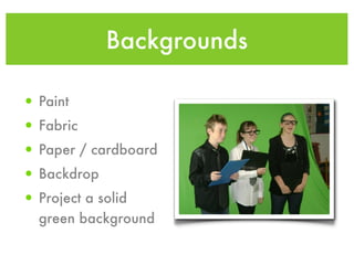 Backgrounds

• Paint
• Fabric
• Paper / cardboard
• Backdrop
• Project a solid
  green background
 