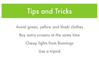 Tips and Tricks

Avoid green, yellow and khaki clothes

 Buy extra screens at the same time

     Cheap lights from Bunnings

            Use a tripod
 