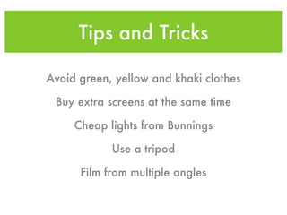 Tips and Tricks

Avoid green, yellow and khaki clothes

 Buy extra screens at the same time

     Cheap lights from Bunnings

            Use a tripod

      Film from multiple angles
 