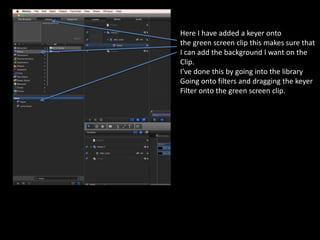 Here I have added a keyer onto
the green screen clip this makes sure that
I can add the background I want on the
Clip.
I’ve done this by going into the library
Going onto filters and dragging the keyer
Filter onto the green screen clip.
 