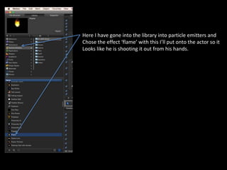 Here I have gone into the library into particle emitters and
Chose the effect ‘flame’ with this I’ll put onto the actor so it
Looks like he is shooting it out from his hands.
 