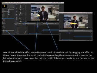 Here I have added the effect onto the actors hand. I have done this by dragging the effect to
Where I want it to come from and tracked it by recording the movement so it moves as the
Actors hand moves. I have done this twice on both of the actors hands, as you can see on the
Second screenshot.
 