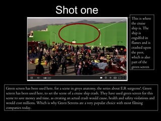 Shot one
                                                                                       This is where
                                                                                       the cruise
                                                                                       ship is. The
                                                                                       ship is
                                                                                       engulfed in
                                                                                       flames and is
                                                                                       crashed upon
                                                                                       the peer,
                                                                                       which is also
                                                                                       part of the
                                                                                       green screen




Green screen has been used here, for a scene in greys anatomy, the series about E.R surgeons'. Green
screen has been used here, to set the scene of a cruise ship crash. They have used green screen for this
scene to save money and time, as creating an actual crash would cause, health and safety violations and
would cost millions. Which is why Green Screens are a very popular choice with most filming
companies today.
 