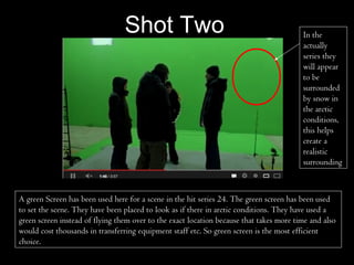 Shot Two                                                In the
                                                                                         actually
                                                                                         series they
                                                                                         will appear
                                                                                         to be
                                                                                         surrounded
                                                                                         by snow in
                                                                                         the arctic
                                                                                         conditions,
                                                                                         this helps
                                                                                         create a
                                                                                         realistic
                                                                                         surrounding



A green Screen has been used here for a scene in the hit series 24. The green screen has been used
to set the scene. They have been placed to look as if there in arctic conditions. They have used a
green screen instead of flying them over to the exact location because that takes more time and also
would cost thousands in transferring equipment staff etc. So green screen is the most efficient
choice.
 
