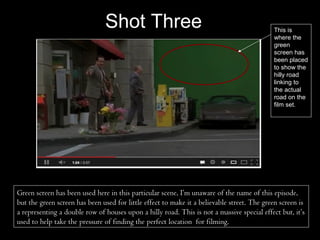 Shot Three                                                   This is
                                                                                            where the
                                                                                            green
                                                                                            screen has
                                                                                            been placed
                                                                                            to show the
                                                                                            hilly road
                                                                                            linking to
                                                                                            the actual
                                                                                            road on the
                                                                                            film set.




Green screen has been used here in this particular scene, I’m unaware of the name of this episode,
but the green screen has been used for little effect to make it a believable street. The green screen is
a representing a double row of houses upon a hilly road. This is not a massive special effect but, it’s
used to help take the pressure of finding the perfect location for filming.
 