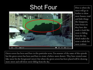 Shot Four                                             Here is where the
                                                                                   street will go in
                                                                                   further to show
                                                                                   more houses, road
                                                                                   and little things
                                                                                   like lampposts,
                                                                                   letter boxes etc
                                                                                   they have also
                                                                                   made it look like
                                                                                   snow is falling
                                                                                   from the sky,
                                                                                   which makes the
                                                                                   scene a whole lot
                                                                                   more realistic.


Green screen has been used here in this particular scene, I’m unaware of the name of this episode,
but the green screen has been used here to create a believe snow shower. They have created some
fake snow for the foreground (street) but where the green screen has been placed will be showing
more street and will show snow falling from the sky.
 