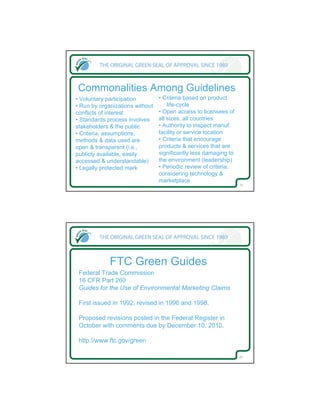Commonalities Among Guidelines
• Voluntary participation        • Criteria based on product
• Run by organizations without       life-cycle
conflicts of interest            • Open access to licensees of
• Standards process involves     all sizes, all countries
stakeholders & the public        • Authority to inspect manuf.
• Criteria, assumptions,         facility or service location
methods & data used are          • Criteria that encourage
open & transparent (i.e.,        products & services that are
publicly available, easily       significantly less damaging to
accessed & understandable)       the environment (leadership)
• Legally protected mark         • Periodic review of criteria,
                                 considering technology &
                                 marketplace
                                                                  19




             FTC Green Guides
 Federal Trade Commission
 16 CFR Part 260
 Guides for the Use of Environmental Marketing Claims

 First issued in 1992, revised in 1996 and 1998.

 Proposed revisions posted in the Federal Register in
 October with comments due by December 10, 2010.

 http://www.ftc.gov/green

                                                                  20
 