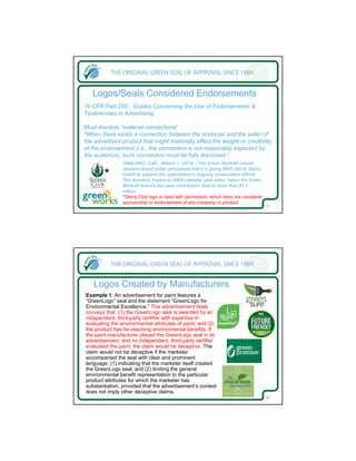 Logos/Seals Considered Endorsements
16 CFR Part 255 - Guides Concerning the Use of Endorsements &
Testimonials in Advertising

Must disclose “material connections”
“When there exists a connection between the endorser and the seller of
the advertised product that might materially affect the weight or credibility
of the endorsement (i.e., the connection is not reasonably expected by
the audience), such connection must be fully disclosed.”
               OAKLAND, Calif., (March 1, 2010) - The Green Works® natural
               cleaners brand today announced that it is giving $645,000 to Sierra
       *       Club® to support the organization's ongoing conservation efforts.
               The donation, based on 2009 calendar year sales, raises the Green
               Works® brand's two-year contribution total to more than $1.1
               million.
               *Sierra Club logo is used with permission, which does not constitute
               sponsorship or endorsement of any company or product.
                                                                                      21




   Logos Created by Manufacturers
Example 1: An advertisement for paint features a
“GreenLogo” seal and the statement “GreenLogo for
Environmental Excellence.” This advertisement likely
conveys that: (1) the GreenLogo seal is awarded by an
independent, third-party certifier with expertise in
evaluating the environmental attributes of paint; and (2)
the product has far-reaching environmental benefits. If
the paint manufacturer placed the GreenLogo seal in its
advertisement, and no independent, third-party certifier
evaluated the paint, the claim would be deceptive. The
claim would not be deceptive if the marketer
accompanied the seal with clear and prominent
language: (1) indicating that the marketer itself created
the GreenLogo seal; and (2) limiting the general
environmental benefit representation to the particular
product attributes for which the marketer has
substantiation, provided that the advertisement’s context
does not imply other deceptive claims.
                                                                                      22
 