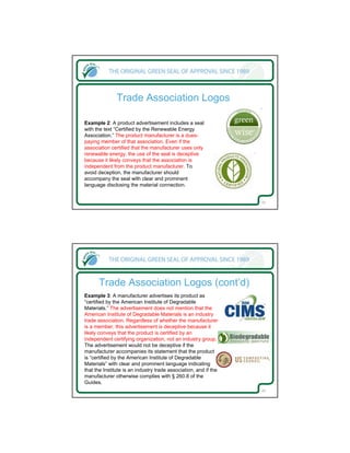 Trade Association Logos

Example 2: A product advertisement includes a seal
with the text “Certified by the Renewable Energy
Association.” The product manufacturer is a dues-
paying member of that association. Even if the
association certified that the manufacturer uses only
renewable energy, the use of the seal is deceptive
because it likely conveys that the association is
independent from the product manufacturer. To
avoid deception, the manufacturer should
accompany the seal with clear and prominent
language disclosing the material connection.


                                                                  23




      Trade Association Logos (cont’d)
Example 3: A manufacturer advertises its product as
“certified by the American Institute of Degradable
Materials.” The advertisement does not mention that the
American Institute of Degradable Materials is an industry
trade association. Regardless of whether the manufacturer
is a member, this advertisement is deceptive because it
likely conveys that the product is certified by an
independent certifying organization, not an industry group.
The advertisement would not be deceptive if the
manufacturer accompanies its statement that the product
is “certified by the American Institute of Degradable
Materials” with clear and prominent language indicating
that the Institute is an industry trade association, and if the
manufacturer otherwise complies with § 260.8 of the
Guides.
                                                                  24
 