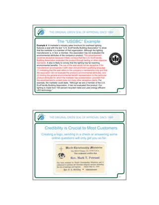The “USGBC” Example
Example 4: A marketer’s industry sales brochure for overhead lighting
features a seal with the text “U.S. EcoFriendly Building Association” to show
that the marketer is a member of that organization. Although the lighting
manufacturer is, in fact, a member, this association has not evaluated the
environmental attributes of the company’s product. This advertisement
would be deceptive because it likely conveys that the U.S. EcoFriendly
Building Association evaluated the product through testing or other objective
standards. It also is likely to convey that the lighting has far-reaching
environmental benefits. The use of the seal would not be deceptive if the
manufacturer accompanies it with clear and prominent qualifying language:
(1) indicating that the seal refers to the company’s membership only and that
the association did not evaluate the product’s environmental attributes, and
(2) limiting the general environmental benefit representation to the particular
product attributes for which the marketer has substantiation, provided that
the advertisement’s context does not imply other deceptive claims. For
example, the marketer could state, “Although we are a member of the U.S.
EcoFriendly Building Association, it has not evaluated this product. Our
lighting is made from 100 percent recycled metal and uses energy efficient
LED technology.”
                                                                                  25




        Credibility is Crucial to Most Customers
     Creating a logo, sending in a check or answering some
            online questions will only get you so far.




                                                                                  26
 