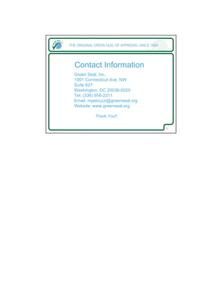 Contact Information
Green Seal, Inc.
1001 Connecticut Ave, NW
Suite 827
Washington, DC 20036-5525
Tel: (336) 956-2211
Email: mpetruzzi@greenseal.org
Website: www.greenseal.org

          Thank You!!


                                 27
 