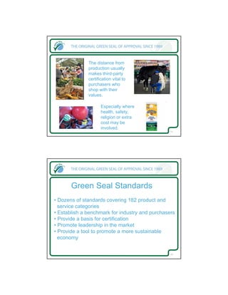 The distance from
              production usually
              makes third-party
              certification vital to
              purchasers who
              shop with their
              values.

                     Especially where
                     health, safety,
                     religion or extra
                     cost may be
                     involved.
                                                 11




       Green Seal Standards
• Dozens of standards covering 182 product and
  service categories
• Establish a benchmark for industry and purchasers
• Provide a basis for certification
• Promote leadership in the market
• Provide a tool to promote a more sustainable
  economy


                                                 12
 