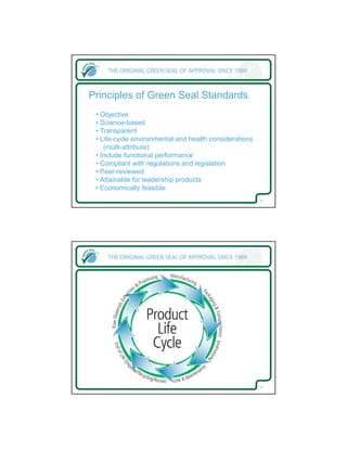 Principles of Green Seal Standards
 • Objective
 • Science-based
 • Transparent
 • Life-cycle environmental and health considerations
    (multi-attribute)
 • Include functional performance
 • Compliant with regulations and legislation
 • Peer-reviewed
 • Attainable for leadership products
 • Economically feasible
                                                        13




                                                        14
 