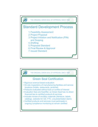 Standard Development Process
      1. Feasibility Assessment
      2. Project Proposal
      3. Project Initiation and Notification (PIN)
         and Scoping
      4. Drafting
      5. Proposed Standard
      6. Final Review & Approval
      7. Issued Standard

                                                            15




           Green Seal Certification
• Rigorous science-based evaluation
• On-site inspections of manufacturing facilities and service
   locations (hotels, restaurants, janitorial)
• Products evaluated without bias or conflict of interest
• Evaluation fees are fixed/flat, so Green Seal has no direct
   financial ties to certified products & services
• Includes review of ancillary materials (literature, labels,
   catalogs, website) for GS, FTC, unsubstantiated claims
• Certified products and services must participate in
   ongoing compliance monitoring to remain certified

                                                            16
 