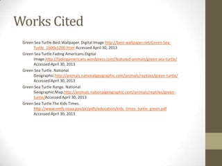 Works Cited
Green Sea Turtle.Best Wallpaper. Digital Image http://best-wallpaper.net/Green-Sea-
Turtle_1600x1200.html Accessed April 30, 2013
Green Sea Turtle.Fading Americans.Digital
image.http://fadingamericans.wordpress.com/featured-animals/green-sea-turtle/
Accessed April 30, 2013
Green Sea Turtle. National
Geographic.http://animals.nationalgeographic.com/animals/reptiles/green-turtle/
Accessed April 30, 2013
Green Sea Turtle Range. National
Geographic.Map.http://animals.nationalgeographic.com/animals/reptiles/green-
turtle/Accessed April 30, 2013
Green Sea Turtle.The Kids Times.
http://www.nmfs.noaa.gov/pr/pdfs/education/kids_times_turtle_green.pdf
Accessed April 30, 2013
 