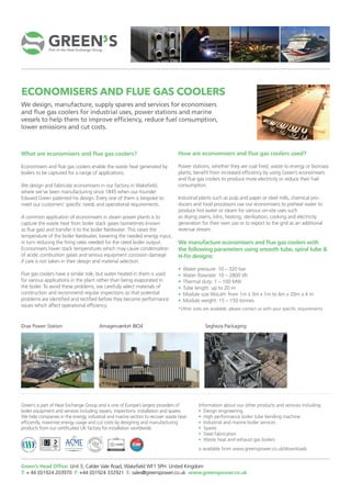 ECONOMISERS AND FLUE GAS COOLERS
We design, manufacture, supply spares and services for economisers
and flue gas coolers for industrial uses, power stations and marine
vessels to help them to improve efficiency, reduce fuel consumption,
lower emissions and cut costs.
How are economisers and flue gas coolers used?
Power stations, whether they are coal fired, waste to energy or biomass
plants, benefit from increased efficiency by using Green’s economisers
and flue gas coolers to produce more electricity or reduce their fuel
consumption.
Industrial plants such as pulp and paper or steel mills, chemical pro-
ducers and food processors use our economisers to preheat water to
produce hot water or steam for various on-site uses such
as drying ovens, kilns, heating, sterilisation, cooking and electricity
generation for their own use or to export to the grid as an additional
revenue stream.
We manufacture economisers and flue gas coolers with
the following parameters using smooth tube, spiral tube &
H-fin designs:
• Water pressure: 10 – 320 bar
• Water flowrate: 10 – 2800 t/h
• Thermal duty: 1 – 100 MW
• Tube length: up to 20 m
• Module size WxLxH: from 1m x 3m x 1m to 6m x 20m x 4 m
• Module weight: 15 – 150 tonnes
*Other sizes are available, please contact us with your specific requirements
What are economisers and flue gas coolers?
Economisers and flue gas coolers enable the waste heat generated by
boilers to be captured for a range of applications.
We design and fabricate economisers in our factory in Wakefield,
where we’ve been manufacturing since 1845 when our founder
Edward Green patented his design. Every one of them is bespoke to
meet our customers’ specific needs and operational requirements.
A common application of economisers in steam power plants is to
capture the waste heat from boiler stack gases (sometimes known
as flue gas) and transfer it to the boiler feedwater. This raises the
temperature of the boiler feedwater, lowering the needed energy input,
in turn reducing the firing rates needed for the rated boiler output.
Economisers lower stack temperatures which may cause condensation
of acidic combustion gases and serious equipment corrosion damage
if care is not taken in their design and material selection.
Flue gas coolers have a similar role, but water heated in them is used
for various applications in the plant rather than being evaporated in
the boiler. To avoid these problems, we carefully select materials of
construction and recommend regular inspections so that potential
problems are identified and rectified before they become performance
issues which affect operational efficiency.
Drax Power Station Amagerværket BIO4 Segheza Packaging
Green’s Head Office: Unit 3, Calder Vale Road, Wakefield WF1 5PH. United Kingdom
T: + 44 (0)1924 203970 F: +44 (0)1924 332921 E: sales@greenspower.co.uk www.greenspower.co.uk
Green’s is part of Heat Exchange Group and is one of Europe’s largest providers of
boiler equipment and services including repairs, inspections, installation and spares.
We help companies in the energy, industrial and marine sectors to recover waste heat
efficiently, maximise energy usage and cut costs by designing and manufacturing
products from our certificated UK factory for installation worldwide.
Information about our other products and services including:
• Design engineering
• High performance boiler tube bending machine
• Industrial and marine boiler services
• Spares
• Steel fabrication
• Waste heat and exhaust gas boilers
is available from www.greenspower.co.uk/downloads
 