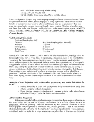 Dust Lands: Blood Red Road by Moira Young
The Joy Luck Club by Amy Tan
Tell Me a Riddle, Requa I, and Other Works by Tillie Olsen
I am a book person, but you may prefer to get your copies of these books on-line and I have
no problem with that. In fact, I encourage you to bring laptops and other devices such as
kindles to class as you may want to take notes that you may use in your essay. You can
even have your books on your phones although I warn you that I’ll cringe when I see you
use them. Just make sure that you can highlight and make notes for your papers. ALWAYS
BRING THE TEXT TO CLASS WHEN WE ARE DISCUSSING IT. And Always bring the
Course Reader.
COURSE REQUIREMENTS
Assigned Reading (see list)
Quizzes 50 points (Varying points for each)
Midterm 15 points
Participation 25 points
4 short papers 30 points each
Final Exam 15 points
PARTICIPATION AND ATTENDANCE: This is not only a lecture class, although I will be
lecturing for some part of every class. It is primarily a discussion class, so it's essential that
you attend the class, make sure you have thoroughly read the assigned reading for the
week, and participate in the group work and discussion. Participation is part of your grade.
I suggest that you call or email and let me know how to reach you if you have to miss more
than a day during the quarter. (Of course I don’t want you to come in if you are having a
serious health issue.) I often have information from the class on powerpoints (listed under
Presentations on our website) so if you have to miss class, you can review what I have
presented. You have a maximum of four absences in this class. Save them for when you
need them. Spring weather can invite you to dream of the beach but remember we need
you.
A couple of other important rules to make class go smoothly and lessen distractions for
us all:
o Please, no texting in class. Put your phones away so that we can enjoy each
other’s company without distractions.
o If you have an emergency situation and you need to leave early, let me know;
otherwise, I’ll expect you to be there for the entire class.
A Statement on Plagiarism
Using someone else's ideas or phrasing and representing those ideas or phrasing as
our own, either on purpose or through carelessness, is a serious offense known as
plagiarism. "Ideas or phrasing" includes written or spoken material, of course — from
whole papers and paragraphs to sentences, and, indeed, phrases — but it also includes
statistics, lab results, art work, etc. "Someone else" can mean a professional source, such as a
published writer or critic in a book, magazine, encyclopedia, or journal; an electronic
 