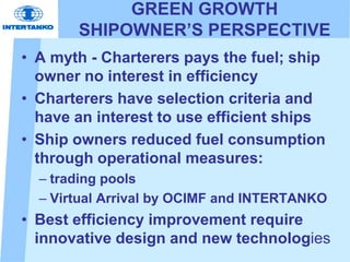 GREEN GROWTH
SHIPOWNER’S PERSPECTIVE
• A myth - Charterers pays the fuel; ship
owner no interest in efficiency
• Charterers have selection criteria and
have an interest to use efficient ships
• Ship owners reduced fuel consumption
through operational measures:
– trading pools
– Virtual Arrival by OCIMF and INTERTANKO
• Best efficiency improvement require
innovative design and new technologies
 