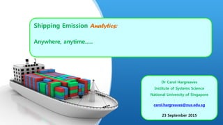 Shipping Emission Analytics:
Anywhere, anytime…..
Dr Carol Hargreaves
Institute of Systems Science
National University of Singapore
carol.hargreaves@nus.edu.sg
23 September 2015
 