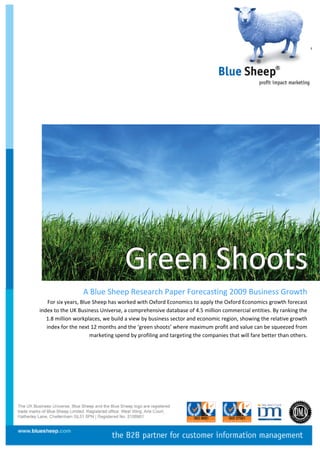                             




 

 

 

 

 




                                    Green  Shoots
                                           S
                  A Blue Sheep Research Paper Forecasting 2009 Business Growth  
    For six years, Blue Sheep has worked with Oxford Economics to apply the Oxford Economics growth forecast 
index to the UK Business Universe, a comprehensive database of 4.5 million commercial entities. By ranking the 
   1.8 million workplaces, we build a view by business sector and economic region, showing the relative growth 
   index for the next 12 months and the ‘green shoots’ where maximum profit and value can be squeezed from 
                       marketing spend by profiling and targeting the companies that will fare better than others. 
 