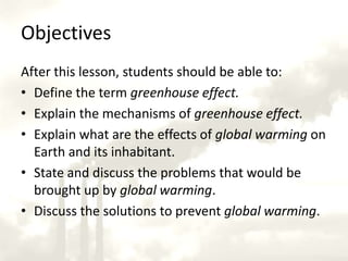 ObjectivesAfter this lesson, students should be able to:Define the term greenhouse effect.Explain the mechanisms of greenhouse effect.Explain what are the effects of global warming on Earth and its inhabitant.State and discuss the problems that would be brought up by global warming.Discuss the solutions to prevent global warming.
