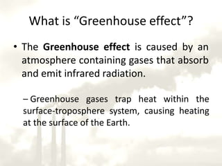What is “Greenhouse effect”?The Greenhouse effect is caused by an atmosphere containing gases that absorb and emit infrared radiation.  Greenhouse gases trap heat within the surface-troposphere system, causing heating at the surface of the Earth.Mechanisms of Greenhouse effect