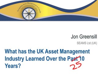 What has the UK Asset Management
Industry Learned Over the Past 10
Years?
Jon Greensill
SEAMS Ltd (UK)
 