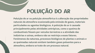 POLUIÇÃO DO AR
Poluição do ar ou poluição atmosférica é a alteração das propriedades
naturais da atmosfera ocasionada pela emissão de gases, materiais
particulados ou agentes biológicos. A poluição do ar é causada
principalmente pelas atividades antrópicas, como a queima de
combustíveis fósseis por veículos terrestres e a atividade das
indústrias e usinas, embora não se restrinja a esses fatores.
Fenômenos da natureza, processos biológicos de plantas e animais e
as queimadas naturais emitem também gases poluentes para a
atmosfera, embora se trate de um processo natural.
 