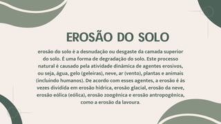EROSÃO DO SOLO
erosão do solo é a desnudação ou desgaste da camada superior
do solo. É uma forma de degradação do solo. Este processo
natural é causado pela atividade dinâmica de agentes erosivos,
ou seja, água, gelo (geleiras), neve, ar (vento), plantas e animais
(incluindo humanos). De acordo com esses agentes, a erosão é às
vezes dividida em erosão hídrica, erosão glacial, erosão da neve,
erosão eólica (eólica), erosão zoogênica e erosão antropogênica,
como a erosão da lavoura.
 