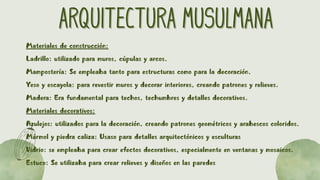 ARQUITECTURA MUSULMANA
ARQUITECTURA MUSULMANA
Materiales de construcción:
Ladrillo: utilizado para muros, cúpulas y arcos.
Mampostería: Se empleaba tanto para estructuras como para la decoración.
Yeso y escayola: para revestir muros y decorar interiores, creando patrones y relieves.
Madera: Era fundamental para techos, techumbres y detalles decorativos.
Materiales decorativos:
Azulejos: utilizados para la decoración, creando patrones geométricos y arabescos coloridos.
Mármol y piedra caliza: Usaso para detalles arquitectónicos y esculturas
Vidrio: se empleaba para crear efectos decorativos, especialmente en ventanas y mosaicos.
Estuco: Se utilizaba para crear relieves y diseños en las paredes
 