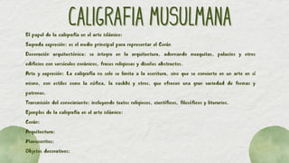 CALIGRAFIA MUSULMANA
CALIGRAFIA MUSULMANA
El papel de la caligrafía en el arte islámico:
Sagrada expresión: es el medio principal para representar el Corán
Decoración arquitectónica: se integra en la arquitectura, adornando mezquitas, palacios y otros
edificios con versículos coránicos, frases religiosas y diseños abstractos.
Arte y expresión: La caligrafía no solo se limita a la escritura, sino que se convierte en un arte en sí
mismo, con estilos como la cúfica, la naskhi y otros, que ofrecen una gran variedad de formas y
patrones.
Transmisión del conocimiento: incluyendo textos religiosos, científicos, filosóficos y literarios.
Ejemplos de la caligrafía en el arte islámico:
Corán:
Arquitectura:
Manuscritos:
Objetos decorativos:
 