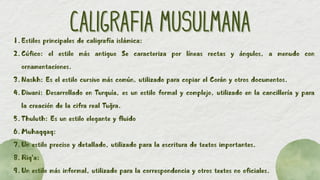 CALIGRAFIA MUSULMANA
CALIGRAFIA MUSULMANA
1.Estilos principales de caligrafía islámica:
2.Cúfico: el estilo más antiguo Se caracteriza por líneas rectas y ángulos, a menudo con
ornamentaciones.
3.Naskh: Es el estilo cursivo más común, utilizado para copiar el Corán y otros documentos.
4.Diwani: Desarrollado en Turquía, es un estilo formal y complejo, utilizado en la cancillería y para
la creación de la cifra real Tuğra.
5.Thuluth: Es un estilo elegante y fluido
6.Muhaqqaq:
7.Un estilo preciso y detallado, utilizado para la escritura de textos importantes.
8.Riq'a:
9.Un estilo más informal, utilizado para la correspondencia y otros textos no oficiales.
 